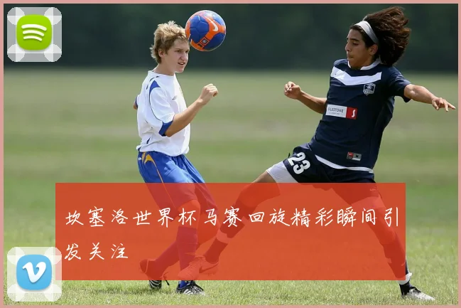 坎塞洛世界杯马赛回旋精彩瞬间引发关注