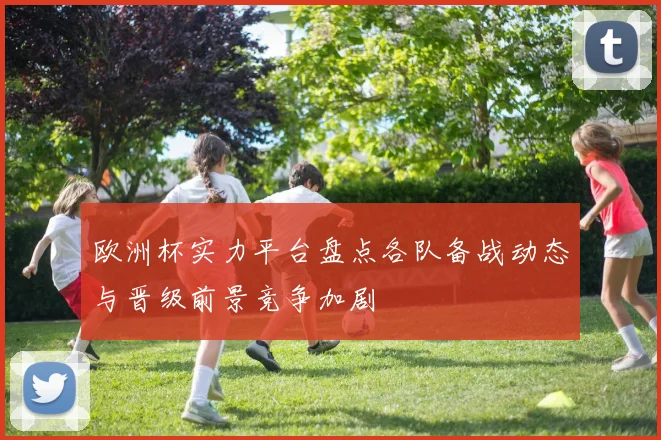 欧洲杯实力平台盘点各队备战动态与晋级前景竞争加剧