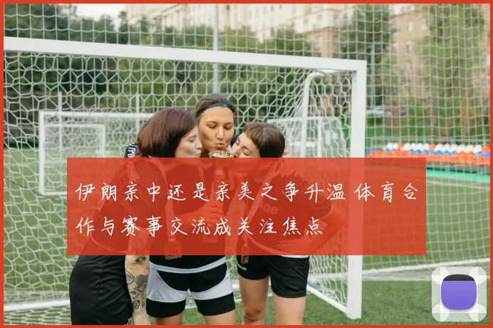 伊朗亲中还是亲美之争升温 体育合作与赛事交流成关注焦点