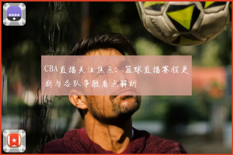 CBA直播关注焦点：篮球直播赛程更新与各队争胜看点解析