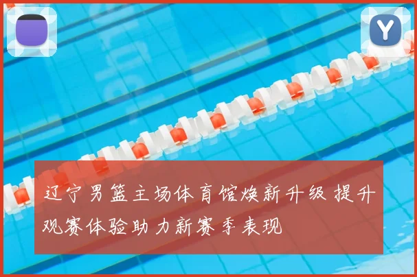 辽宁男篮主场体育馆焕新升级 提升观赛体验助力新赛季表现