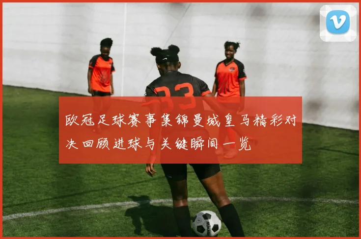 欧冠足球赛事集锦曼城皇马精彩对决回顾进球与关键瞬间一览