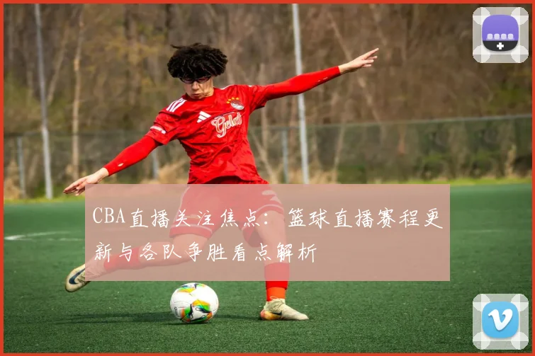 CBA直播关注焦点：篮球直播赛程更新与各队争胜看点解析