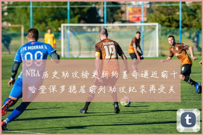 NBA历史助攻榜更新约基奇逼近前十 哈登保罗稳居前列助攻纪录再受关注