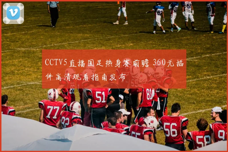 CCTV5直播国足热身赛前瞻 360无插件高清观看指南发布