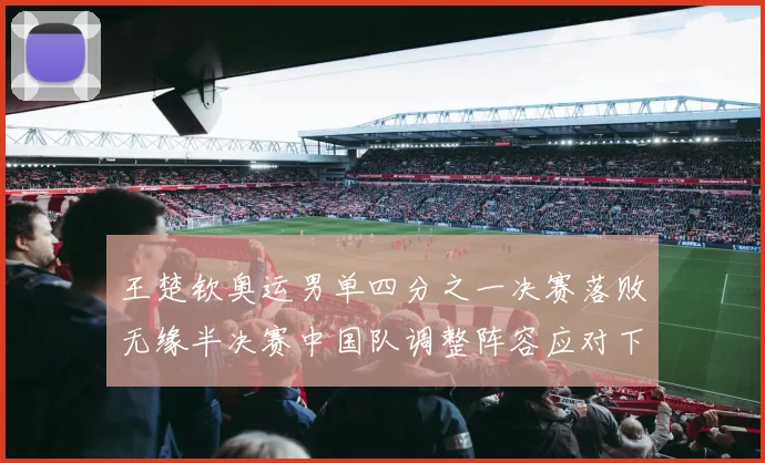 王楚钦奥运男单四分之一决赛落败无缘半决赛中国队调整阵容应对下一场