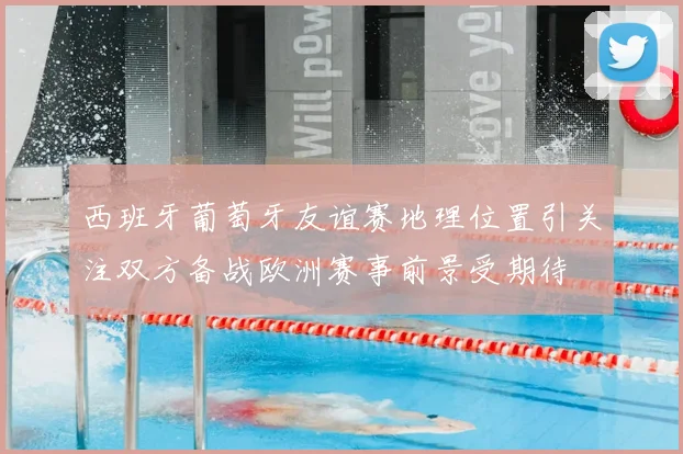西班牙葡萄牙友谊赛地理位置引关注双方备战欧洲赛事前景受期待