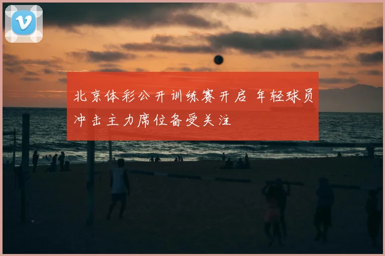 北京体彩公开训练赛开启 年轻球员冲击主力席位备受关注