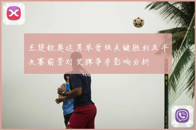 王楚钦奥运男单晋级关键胜利及半决赛前景对奖牌争夺影响分析
