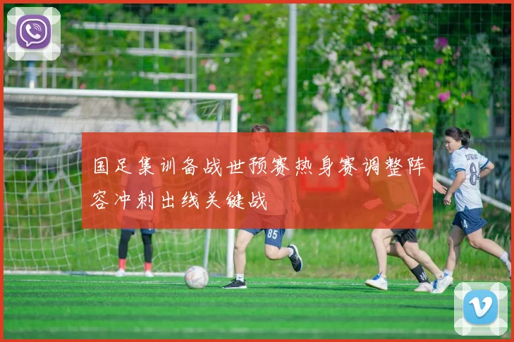 国足集训备战世预赛热身赛调整阵容冲刺出线关键战