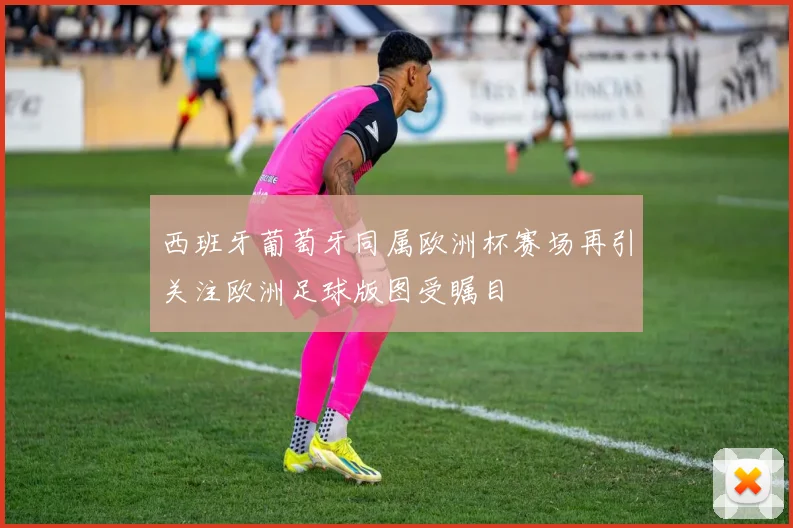 西班牙葡萄牙同属欧洲杯赛场再引关注欧洲足球版图受瞩目