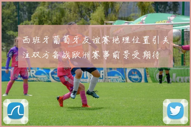 西班牙葡萄牙友谊赛地理位置引关注双方备战欧洲赛事前景受期待