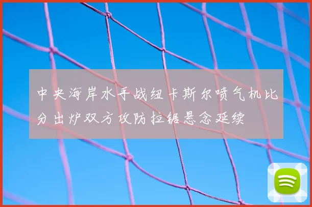 中央海岸水手战纽卡斯尔喷气机比分出炉双方攻防拉锯悬念延续