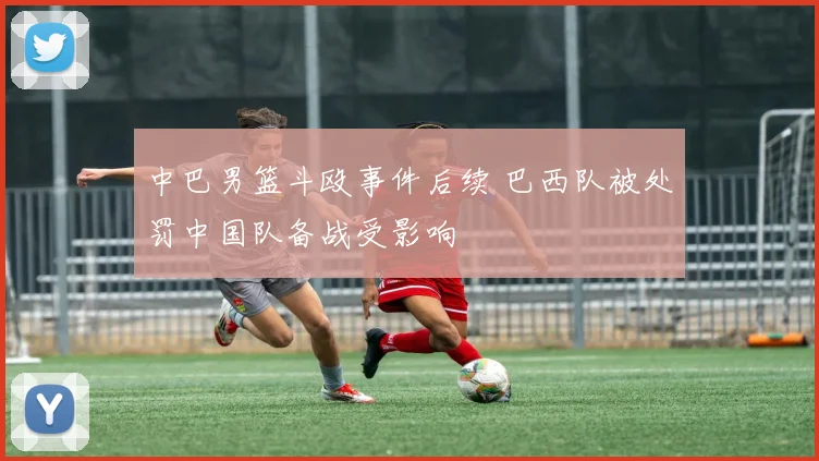 中巴男篮斗殴事件后续 巴西队被处罚中国队备战受影响