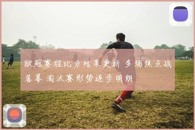 欧冠赛程比分结果更新 多场焦点战落幕 淘汰赛形势逐步明朗