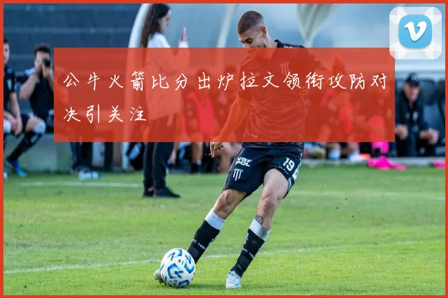公牛火箭比分出炉拉文领衔攻防对决引关注