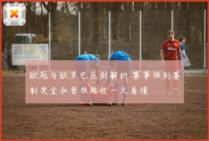 欧冠与欧罗巴区别解析 赛事级别赛制奖金和晋级路径一文看懂