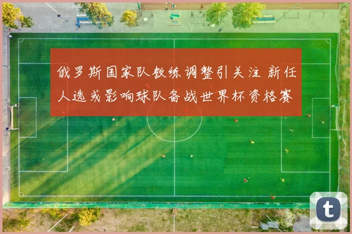 俄罗斯国家队教练调整引关注 新任人选或影响球队备战世界杯资格赛