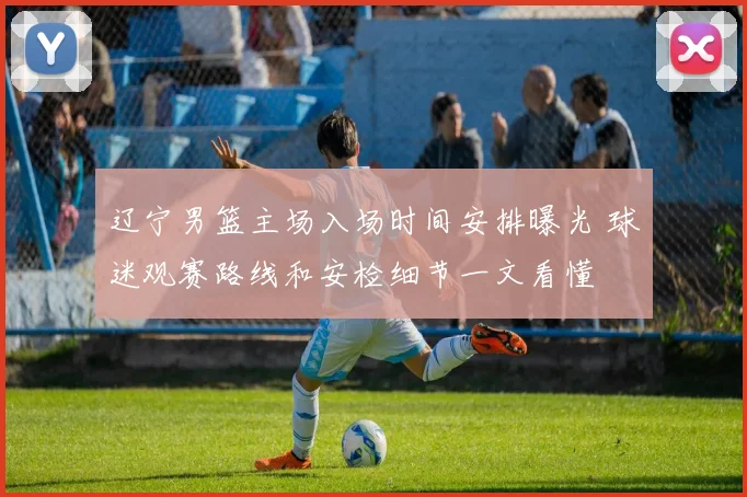 辽宁男篮主场入场时间安排曝光 球迷观赛路线和安检细节一文看懂