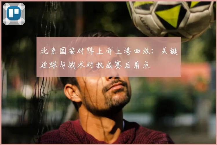 北京国安对阵上海上港回放：关键进球与战术对抗成赛后看点