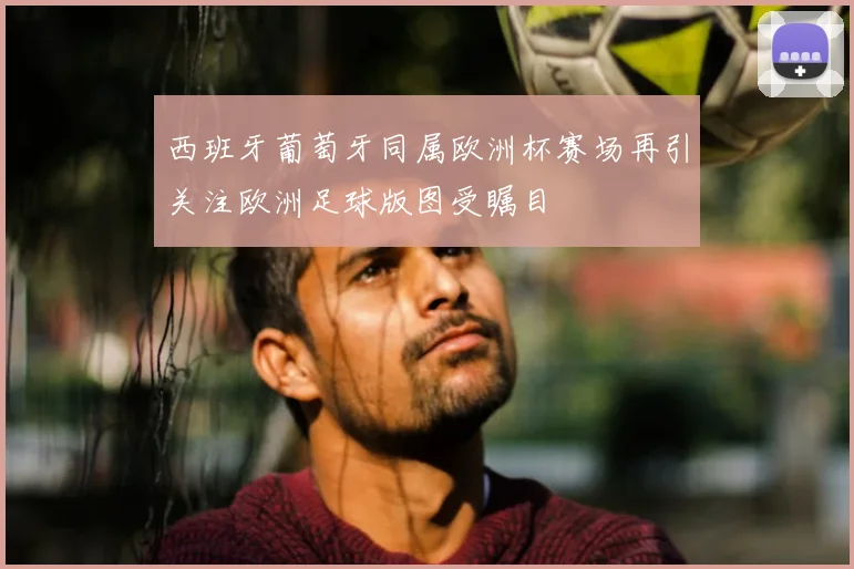 西班牙葡萄牙同属欧洲杯赛场再引关注欧洲足球版图受瞩目