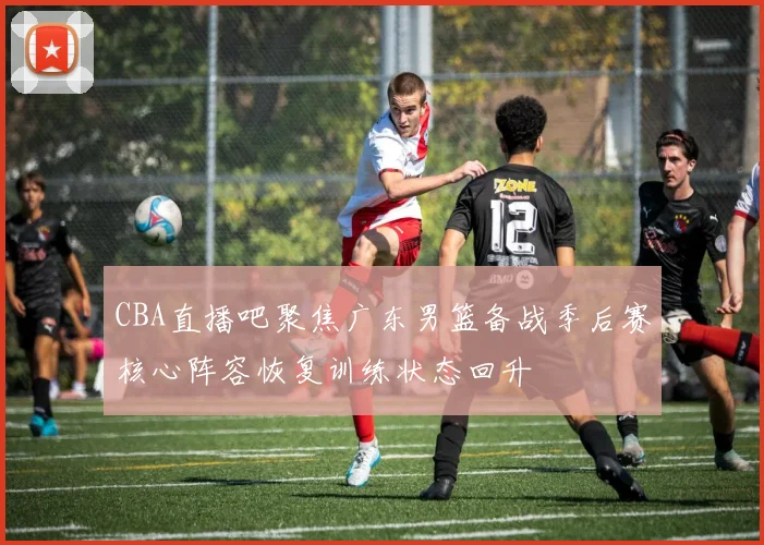 CBA直播吧聚焦广东男篮备战季后赛核心阵容恢复训练状态回升