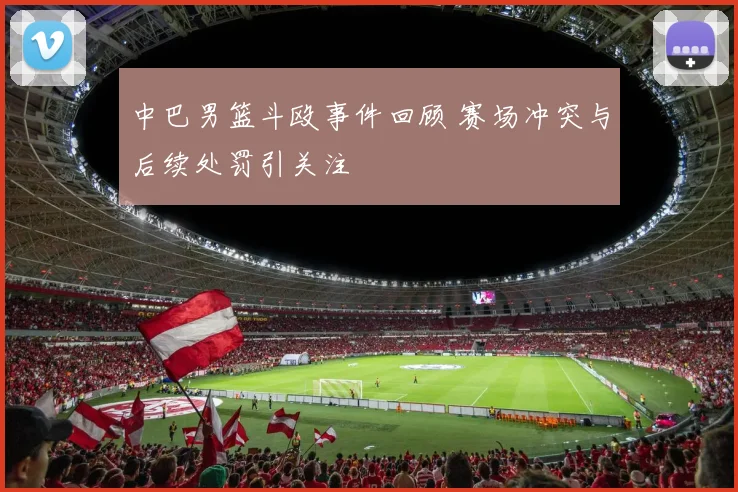 中巴男篮斗殴事件回顾 赛场冲突与后续处罚引关注