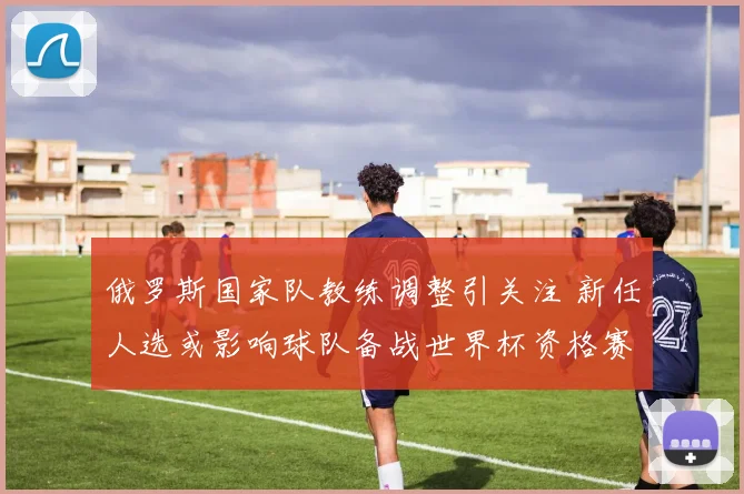 俄罗斯国家队教练调整引关注 新任人选或影响球队备战世界杯资格赛